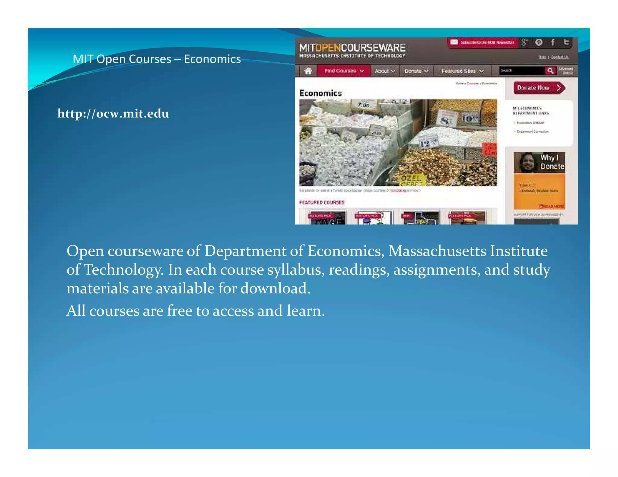 MIT Open Courses – Economics
http://ocw.mit.edu
Open courseware of Department of Economics, Massachusetts Institute
of Technology. In each course syllabus, readings, assignments, and study
materials are available for download.
All courses are free to access and learn.
 