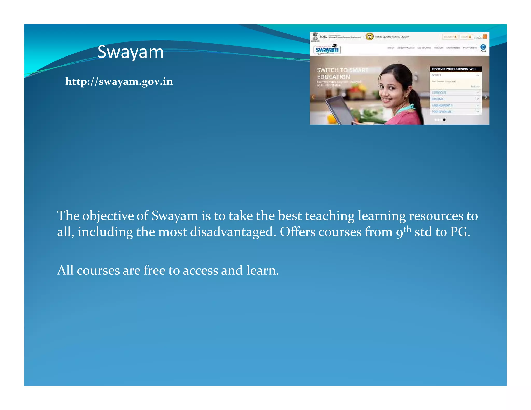 Swayam
http://swayam.gov.in
The objective of Swayam is to take the best teaching learning resources to
all, including the most disadvantaged. Offers courses from 9th std to PG.
All courses are free to access and learn.
 