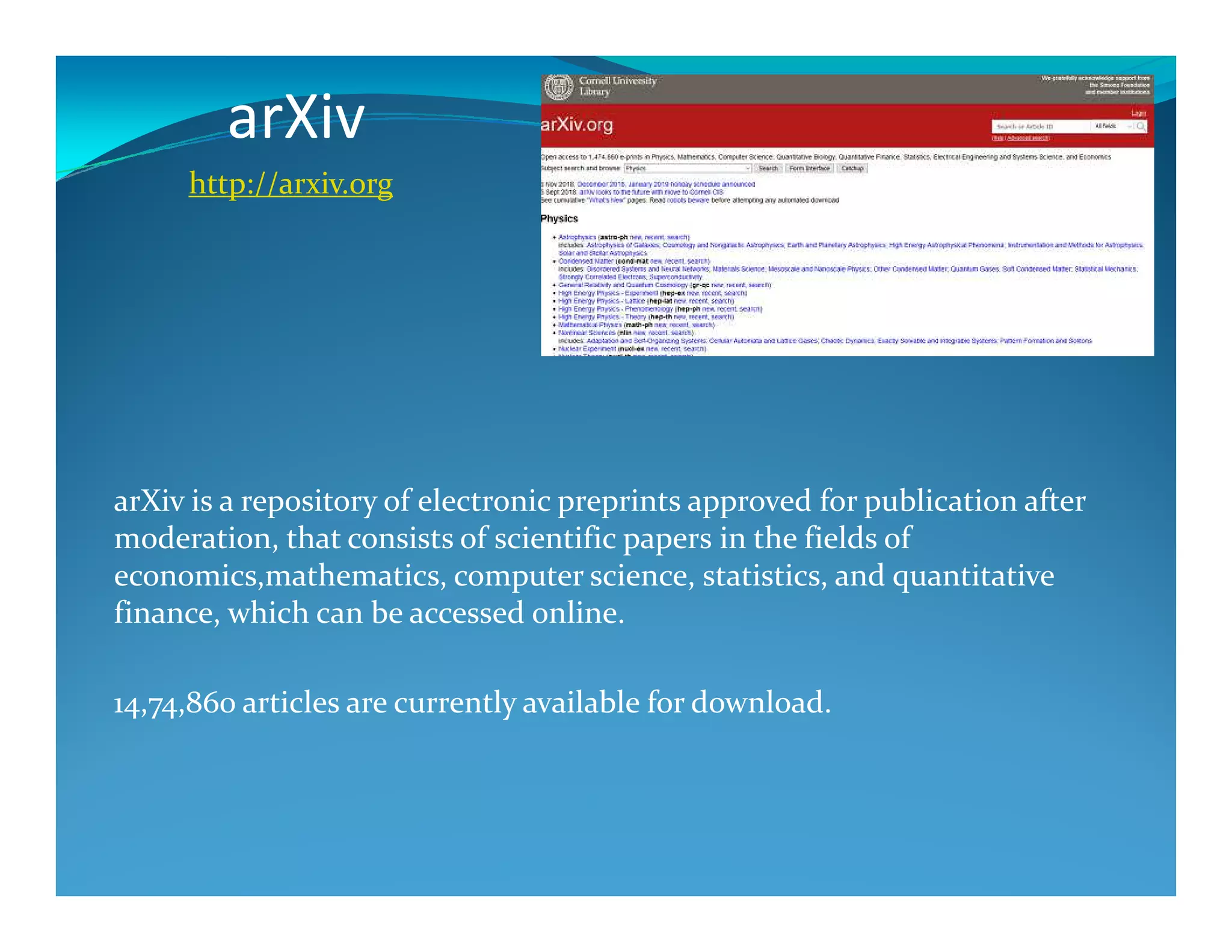 arXiv
http://arxiv.org
arXiv is a repository of electronic preprints approved for publication after
moderation, that consists of scientific papers in the fields of
economics,mathematics, computer science, statistics, and quantitative
finance, which can be accessed online.
14,74,860 articles are currently available for download.
 