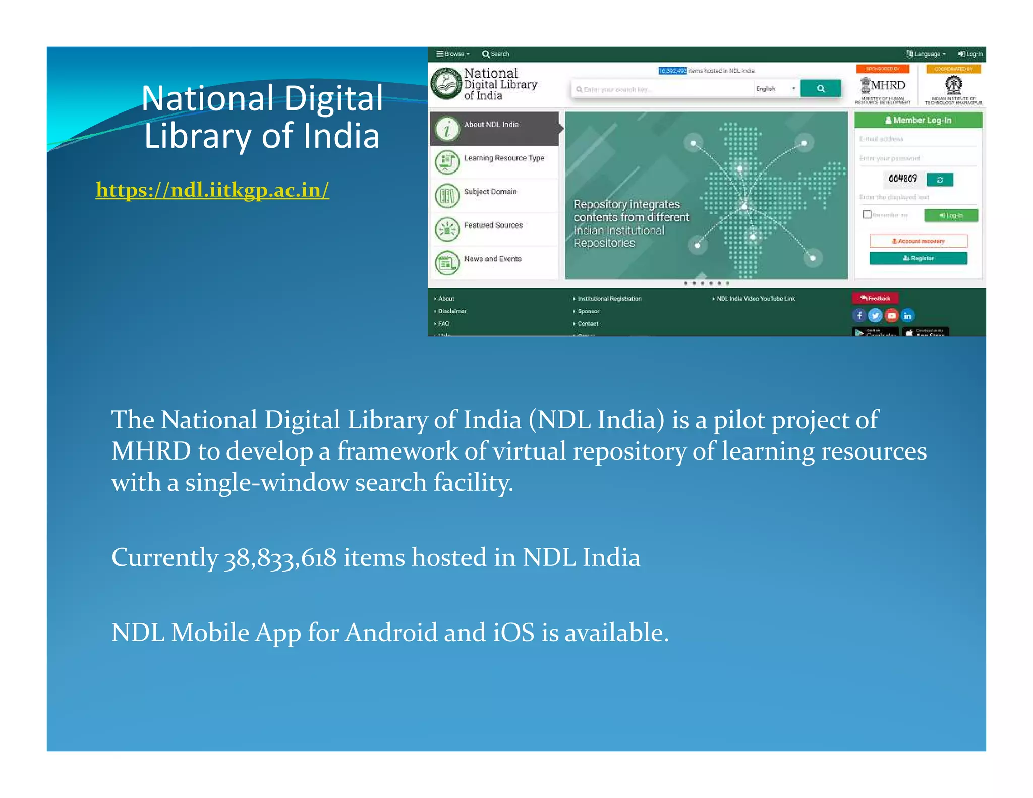National Digital
Library of India
https://ndl.iitkgp.ac.in/
The National Digital Library of India (NDL India) is a pilot project of
MHRD to develop a framework of virtual repository of learning resources
with a single-window search facility.
Currently 38,833,618 items hosted in NDL India
NDL Mobile App for Android and iOS is available.
 