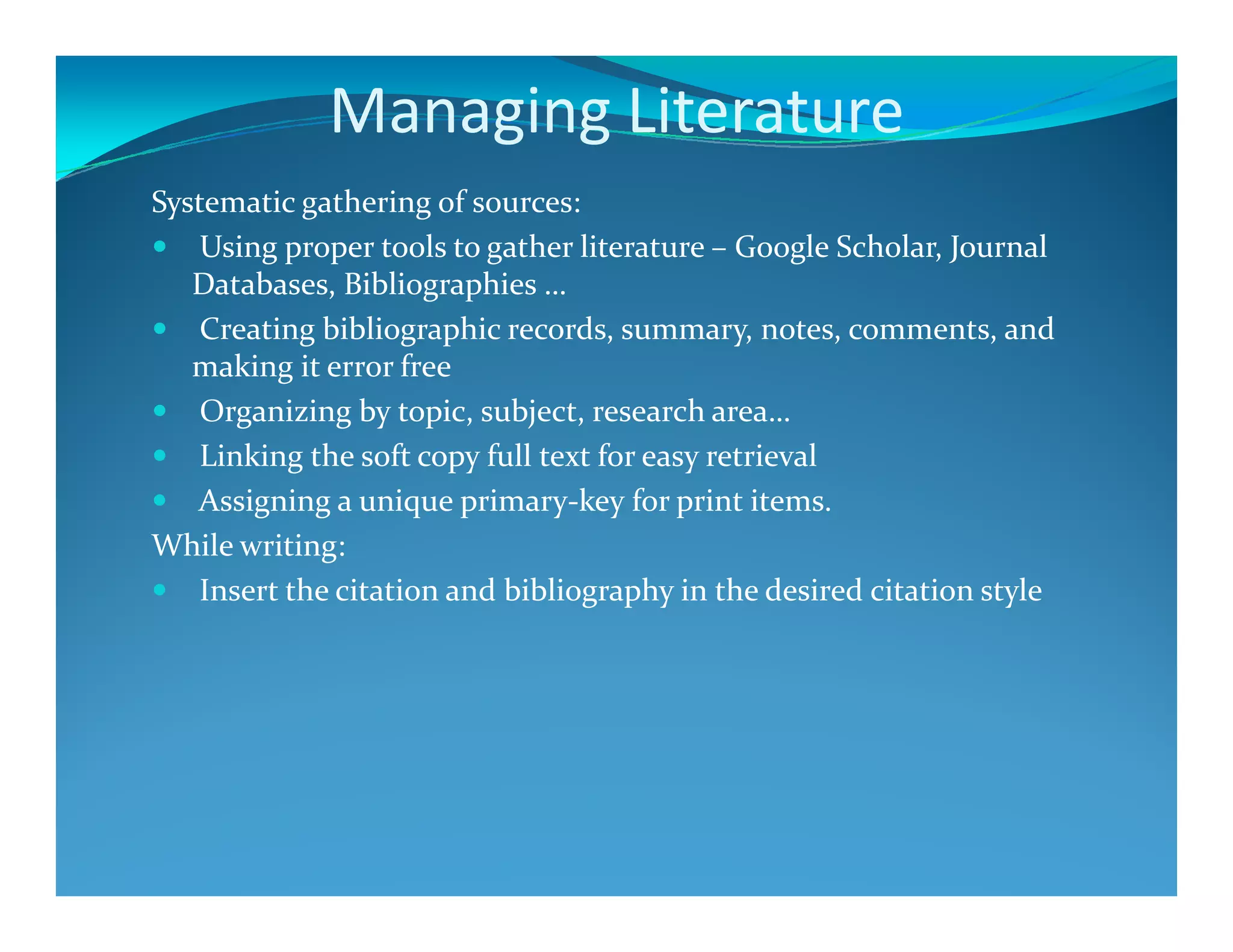 Managing Literature
Systematic gathering of sources:
Using proper tools to gather literature – Google Scholar, Journal
Databases, Bibliographies …
Creating bibliographic records, summary, notes, comments, and
making it error free
Organizing by topic, subject, research area…
Linking the soft copy full text for easy retrieval
Assigning a unique primary-key for print items.
While writing:
Insert the citation and bibliography in the desired citation style
 