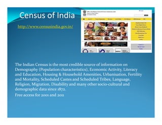 Census of India
http://www.censusindia.gov.in/
The Indian Census is the most credible source of information on
Demography (Population characteristics), Economic Activity, Literacy
and Education, Housing & Household Amenities, Urbanisation, Fertility
and Mortality, Scheduled Castes and Scheduled Tribes, Language,
Religion, Migration, Disability and many other socio-cultural and
demographic data since 1872.
Free access for 2001 and 2011
 