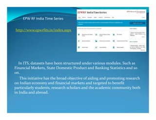 EPW RF India Time Series
http://www.epwrfits.in/index.aspx
In ITS, datasets have been structured under various modules. Such as
Financial Markets, State Domestic Product and Banking Statistics and so
on.
This initiative has the broad objective of aiding and promoting research
on Indian economy and financial markets and targeted to benefit
particularly students, research scholars and the academic community both
in India and abroad.
 