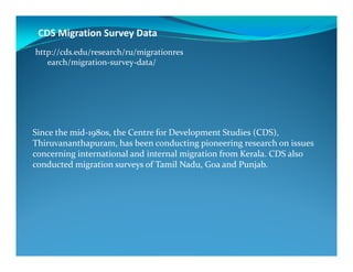 CDS Migration Survey Data
Since the mid-1980s, the Centre for Development Studies (CDS),
http://cds.edu/research/ru/migrationres
earch/migration-survey-data/
1980s, the Centre for Development Studies (CDS),
Thiruvananthapuram, has been conducting pioneering research on issues
concerning international and internal migration from Kerala. CDS also
conducted migration surveys of Tamil Nadu, Goa and Punjab.
 