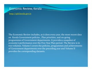 Economic Review, Kerala
The Economic Review includes, as it does every year, the most recent data
http://spb.kerala.gov.in
The Economic Review includes, as it does every year, the most recent data
on Kerala Government policies , Plan priorities, and on-going
programmes of Government departments. It provides a snapshot of
economy’s performance over the Five-Year Plan period. The Review is in
two volumes. Volume I covers the policies, programmes and achievements
of Government departments over the preceding year and Volume II
provides the corresponding datasets.
 