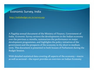 Economic Survey, India
A flagship annual document of the Ministry of Finance, Government of
India, Economic Survey reviews the developments in the Indian economy
http://indiabudget.nic.in/survey.asp
India, Economic Survey reviews the developments in the Indian economy
over the previous 12 months, summarizes the performance on major
development programmes, and highlights the policy initiatives of the
government and the prospects of the economy in the short to medium
term. This document is presented to both houses of Parliament during the
Budget Session.
With detailed statistical data covering all aspects of the economy—macro
as well as sectoral—the report provides an overview on Indian Economy
 