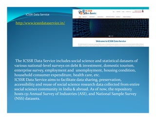 ICSSR Data Service
The ICSSR Data Service includes social science and statistical datasets of
http:/www.icssrdataservice.in/
The ICSSR Data Service includes social science and statistical datasets of
various national-level surveys on debt & investment, domestic tourism,
enterprise survey, employment and unemployment, housing condition,
household consumer expenditure, health care, etc.
ICSSR Data Service aims to facilitate data sharing, preservation,
accessibility and reuse of social science research data collected from entire
social science community in India & abroad. As of now, the repository
hosts 131 Annual Survey of Industries (ASI), and National Sample Survey
(NSS) datasets.
 