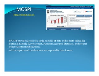 MOSPI
http://mospi.nic.in
MOSPI provides access to a large number of data and reports including
National Sample Survey report, National Accounts Statistics, and several
other statistical publications.
All the reports and publications are in portable data format
 