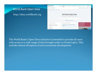 World Bank Open Data
http://data.worldbank.org
The World Bank's Open Data initiative is intended to provide all users
with access to a wide range of data brought under 20 broad topics. This
includes almost all aspects of socio-economic development.
 