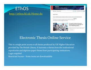 EThOS
http://ethos.bl.uk/Home.do
Electronic Thesis Online Service
This is a single point access to all theses produced by UK Higher Education
provided by The British Library. It harvests e-theses from the institutional
repositories and digitizes paper theses from participating institutions.
Login required
Restricted Access – Some items are downloadable
 