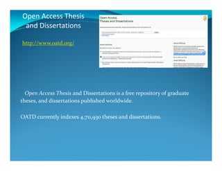 Open Access Thesis
and Dissertations
http://www.oatd.org/
Open Access Thesis and Dissertations is a free repository of graduate
theses, and dissertations published worldwide.
OATD currently indexes 4,711,930 theses and dissertations.
 