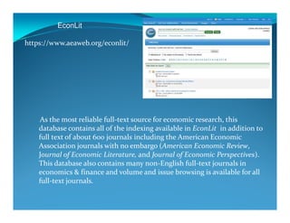 EconLit
https://www.aeaweb.org/econlit/
As the most reliable full-text source for economic research, this
database contains all of the indexing available in EconLit in addition to
full text of about 600 journals including the American Economic
Association journals with no embargo (American Economic Review,
Journal of Economic Literature, and Journal of Economic Perspectives).
This database also contains many non-English full-text journals in
economics & finance and volume and issue browsing is available for all
full-text journals.
 