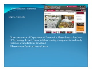 MIT Open Courses – Economics
http://ocw.mit.edu
Open courseware of Department of Economics, Massachusetts Institute
of Technology. In each course syllabus, readings, assignments, and study
materials are available for download.
All courses are free to access and learn.
 