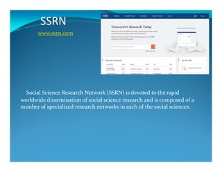 SSRN
www.ssrn.com
Social Science Research Network (SSRN) is devoted to the rapid
worldwide dissemination of social science research and is composed of a
number of specialized research networks in each of the social sciences.
 