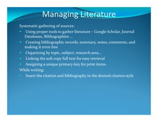 Managing Literature
Systematic gathering of sources:
Using proper tools to gather literature – Google Scholar, Journal
Databases, Bibliographies …
Creating bibliographic records, summary, notes, comments, and
making it error free
Organizing by topic, subject, research area…
Linking the soft copy full text for easy retrieval
Assigning a unique primary-key for print items.
While writing:
Insert the citation and bibliography in the desired citation style
 