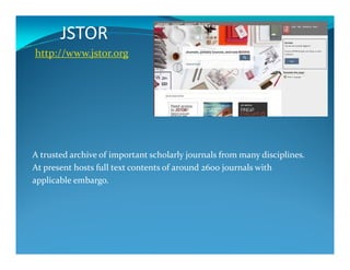 JSTOR
http://www.jstor.org
A trusted archive of important scholarly journals from many disciplines.
At present hosts full text contents of around 2600 journals with
applicable embargo.
 