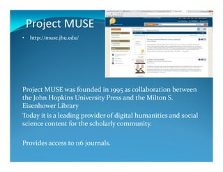 Project MUSE
• http://muse.jhu.edu/
Project MUSE was founded in 1995 as collaboration between
the John Hopkins University Press and the Milton S.
Eisenhower Library
Today it is a leading provider of digital humanities and social
science content for the scholarly community.
Provides access to 116 journals.
 