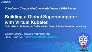 Building a Global Supercomputer
with Virtual Kubelet
Dmitry Mishin, University of California San Diego & Adrien Trouillaud, Admiralty
Shingo Omura, Preferred Networks, Inc.
2020/12/22(Tue) Kubernetes Meetup Tokyo #37
KubeCon + CloudNativeCon North America 2020 Recap
 