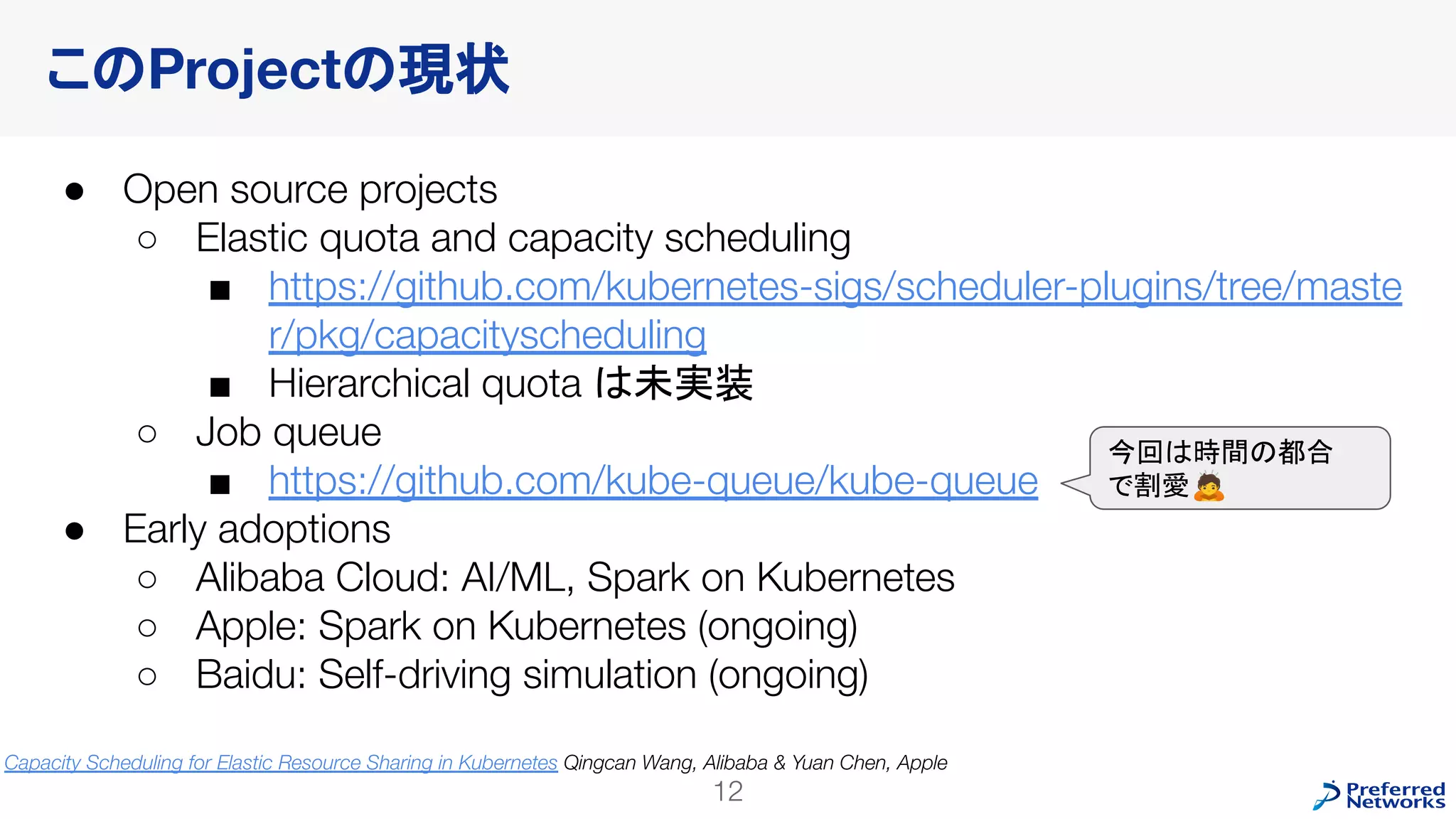 このProjectの現状
● Open source projects
○ Elastic quota and capacity scheduling
■ https://github.com/kubernetes-sigs/scheduler-plugins/tree/maste
r/pkg/capacityscheduling
■ Hierarchical quota は未実装
○ Job queue
■ https://github.com/kube-queue/kube-queue
● Early adoptions
○ Alibaba Cloud: AI/ML, Spark on Kubernetes
○ Apple: Spark on Kubernetes (ongoing)
○ Baidu: Self-driving simulation (ongoing)
12
今回は時間の都合
で割愛🙇
Capacity Scheduling for Elastic Resource Sharing in Kubernetes Qingcan Wang, Alibaba & Yuan Chen, Apple
 