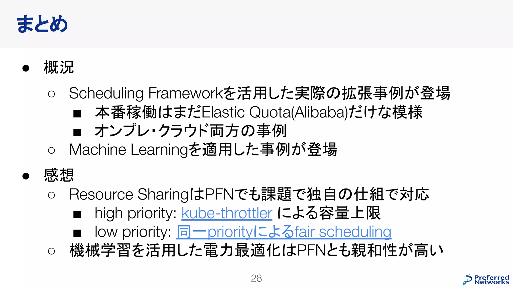 まとめ
● 概況
○ Scheduling Frameworkを活用した実際の拡張事例が登場
■ 本番稼働はまだElastic Quota(Alibaba)だけな模様
■ オンプレ・クラウド両方の事例
○ Machine Learningを適用した事例が登場
● 感想
○ Resource SharingはPFNでも課題で独自の仕組で対応
■ high priority: kube-throttler による容量上限
■ low priority: 同一priorityによるfair scheduling
○ 機械学習を活用した電力最適化はPFNとも親和性が高い
28
 