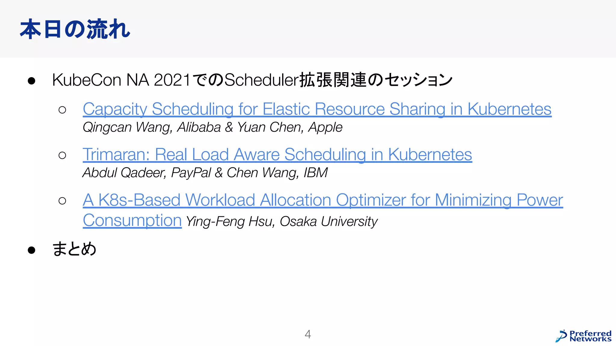本日の流れ
● KubeCon NA 2021でのScheduler拡張関連のセッション
○ Capacity Scheduling for Elastic Resource Sharing in Kubernetes
Qingcan Wang, Alibaba & Yuan Chen, Apple
○ Trimaran: Real Load Aware Scheduling in Kubernetes
Abdul Qadeer, PayPal & Chen Wang, IBM
○ A K8s-Based Workload Allocation Optimizer for Minimizing Power
Consumption Ying-Feng Hsu, Osaka University
● まとめ
4
 