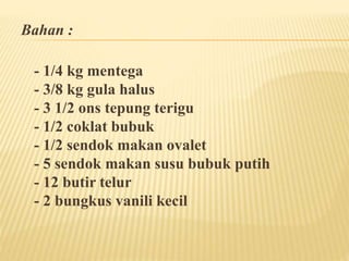 Bahan : 
- 1/4 kg mentega 
- 3/8 kg gula halus 
- 3 1/2 ons tepung terigu 
- 1/2 coklat bubuk 
- 1/2 sendok makan ovalet 
- 5 sendok makan susu bubuk putih 
- 12 butir telur 
- 2 bungkus vanili kecil 
 
