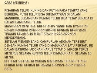 CARA MEMBUAT : 
PISAHKAN TELUR (KUNING DAN PUTIH) PADA TEMPAT YANG 
BERBEDA, PUTIH TELUR BISA DITEMPATKAN DI DALAM 
MANGKOK, SEDANGKAN KUNING TELUR BISA TETAP BERADA DI 
DALAM CANGKANG TELUR. 
MASUKKAN MENTEGA, GULA HALUS, VANILI DAN OVALET KE 
DALAM BASKOM, KEMUDIAN MIXCER DENGAN KECEPATAN 
TINGGIN SELAMA 10 MENIT ATAU HINGGA ADONAN 
MENGEMBANG. 
SETELAH MENGEMBANG, CAMPURLAH ADONAN TERSEBUT 
DENGAN KUNING TELUR YANG DIMASUKKAN SATU PERSATU KE 
DALAM BASKOM ( ADONAN HARUS TETAP DI MIXCER TERUS 
MENERUS SELAMA KUNING TELUR DIMASUKKAN ) SELAMA 10 
MENIT. 
SETELAH SELESAI, KEMUDIAN MASUKKAN TEPUNG TERIGU 
SEDIKIT DEMI SEDIKIT KE DALAM ADONAN, ADUK HINGGA 
RATA. 
 