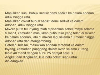 Masukkan susu bubuk sedikit demi sedikit ke dalam adonan, 
aduk hingga rata. 
Masukkan coklat bubuk sedikit demi sedikit ke dalam 
adonan, aduk hingga rata. 
Mixcer putih telur yang telah dipisahkan sebelumnya selama 
5 menit, kemudian masukkan putih telur yang telah di mixcer 
ke dalam adonan, lalu di mixcer lagi selama 10 menit hingga 
adonan rata dan mengembang. 
Setelah selesai, masukkan adonan tersebut ke dalam 
loyang, kemudian panggang dalam oven selama kurang 
lebih 40 menit dengan suhu 25 derajat celcius. 
Angkat dan dinginkan, kue bolu coklat siap untuk 
dihidangkan 

