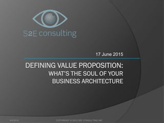DEFINING VALUE PROPOSITION:
WHAT’S THE SOUL OF YOUR
BUSINESS ARCHITECTURE
17 June 2015
6/4/2015 COPYRIGHT © 2015 S2E CONSULTING INC.
 