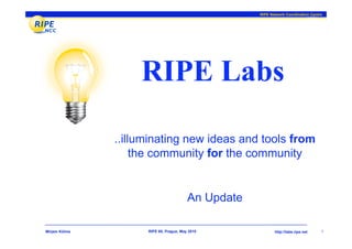 RIPE Network Coordination Centre




                    RIPE Labs

               ..illuminating new ideas and tools from
                    the community for the community


                                         An Update

Mirjam Kühne         RIPE 60, Prague, May 2010              http://labs.ripe.net    1
 