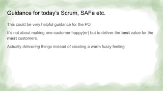 Guidance for today’s Scrum, SAFe etc.
This could be very helpful guidance for the PO
It’s not about making one customer happy(er) but to deliver the best value for the
most customers.
Actually delivering things instead of creating a warm fuzzy feeling
 
