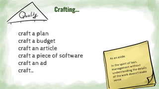 Crafting…
craft a plan
craft a budget
craft an article
craft a piece of software
craft an ad
craft…
As an aside:
In the spirit of lean,
management without
understanding the details
of the work doesn’t make
sense
 
