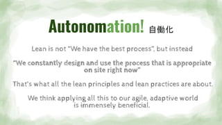 Autonomation! 自働化
Lean is not “We have the best process”, but instead
“We constantly design and use the process that is appropriate
on site right now”
That’s what all the lean principles and lean practices are about.
We think applying all this to our agile, adaptive world
is immensely beneficial.
 