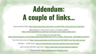 Addendum:
A couple of links…
Improvement Kata: http://www-personal.umich.edu/~mrother/The_Improvement_Kata.html
Agile Alliance: How much Lean is in today’s Agile?
https://www.agilealliance.org/how-much-lean-is-in-todays-agile-part-i/
Immer Ärger mit Jira (german)
https://www.dropbox.com/s/038pwe6zsorsdgn/GMT20210714-172654_Recording_1854x864.mp4?dl=0
Turn the ship around: https://www.goodreads.com/book/show/16158601-turn-the-ship-around
Kanban – white book: https://kanbanbooks.com/free-kanban-book-downloads/
Lean auf gut deutsch (german): https://www.lean-auf-gut-deutsch.de/Buch
Commitment: https://commitment-thebook.com/
 