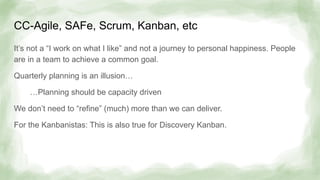 CC-Agile, SAFe, Scrum, Kanban, etc
It’s not a “I work on what I like” and not a journey to personal happiness. People
are in a team to achieve a common goal.
Quarterly planning is an illusion…
…Planning should be capacity driven
We don’t need to “refine” (much) more than we can deliver.
For the Kanbanistas: This is also true for Discovery Kanban.
 