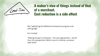 Not “exploiting the difference between buying low and
selling high”
But instead
“Making the part in between – the value generation - better
than the competition (Which results in better customer
lead time)“
A maker’s view of things instead of that
of a merchant.
Cost reduction is a side effect
 