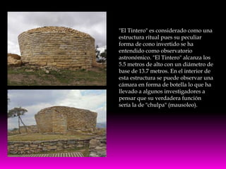 "El Tintero" es considerado como una
estructura ritual pues su peculiar
forma de cono invertido se ha
entendido como observatorio
astronómico. "El Tintero" alcanza los
5.5 metros de alto con un diámetro de
base de 13.7 metros. En el interior de
esta estructura se puede observar una
cámara en forma de botella lo que ha
llevado a algunos investigadores a
pensar que su verdadera función
sería la de "chulpa" (mausoleo).
 