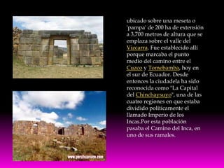 ubicado sobre una meseta o
'pampa' de 200 ha de extensión
a 3,700 metros de altura que se
emplaza sobre el valle del
Vizcarra. Fue establecido allí
porque marcaba el punto
medio del camino entre el
Cuzco y Tomebamba, hoy en
el sur de Ecuador. Desde
entonces la ciudadela ha sido
reconocida como "La Capital
del Chinchaysuyo", una de las
cuatro regiones en que estaba
dividido políticamente el
llamado Imperio de los
Incas.Por esta población
pasaba el Camino del Inca, en
uno de sus ramales.
 