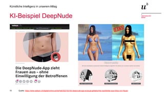 15
Künstliche Intelligenz in unserem Alltag
KI-Beispiel DeepNude
Quelle: https://www.watson.ch/digital/online-sicherheit/302152163-deepnude-app-erzeugt-gefaelschte-nacktbilder-aus-fotos-von-frauen
 