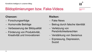 19
Künstliche Intelligenz in unserem Alltag
Bildoptimierungen bzw. Fake-Videos
Chancen:
− Forschungserfolge
− Humorvolle Beiträge
− Verbesserung der Bildqualität
− Förderung von Produktivität,
Kreativität und Innovationen
Risiken:
− Fake News
− Betrug durch falsche Identität
− Verletzung von
Persönlichkeitsrechten
− Verstärkung von Sexismus
− Erpressung, Depression,
Suizid
 