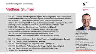 2
Künstliche Intelligenz in unserem Alltag
Dr. Matthias Stürmer
Leiter Forschungsstelle
Digitale Nachhaltigkeit
Universität Bern
Institut für Informatik
Schützenmattstrasse 14
CH-3012 Bern
Telefon direkt: +41 31 631 38 09
Mobile: +41 76 368 81 65
Tel: +41 31 631 38 79 (Sekretariat)
Twitter: @maemst
matthias.stuermer@inf.unibe.ch
www.digitale-nachhaltigkeit.unibe.ch
Matthias Stürmer
− Seit 2013 Leiter der Forschungsstelle Digitale Nachhaltigkeit am Institut für Informatik
der Universität Bern, dazu Dozentur für Digitale Transformation am Institut für Informatik
und Dozentur für Digitale Nachhaltigkeit am Institut für Wirtschaftsinformatik
− 2010 bis 2013 bei EY (Ernst & Young) als Senior Consultant bzw. Manager im IT Advisory:
Beratung zu Open Source Software, Open Government Data und Social Media
− 2009 bis 2010 Business Development und Projektleiter bei Liip AG
− 2006 bis 2009 Assistent an der ETH Zürich bei Prof. Georg von Krogh
am Lehrstuhl für Strategisches Management und Innovation (D-MTEC)
− 2000 bis 2005 Studium Betriebswirtschaft und Informatik an der
Universität Bern, Lizenziatsarbeit zu Open Source Community Building
− Seit 2017 Mitglied Arbeitsgruppe Smart Capital Region der Hauptstadtregion Schweiz
− Seit 2016 Präsident Verein Digital Impact Network
− Seit 2012 Vorstandsmitglied und Mitgründer Verein Opendata.ch
− Seit 2009 Geschäftsleiter Parlamentarische Gruppe Digitale Nachhaltigkeit
− Seit 2006 Vorstandsmitglied und heute Vizepräsident Verein CH Open
− 2011 bis 2019 Stadtrat von Bern
 