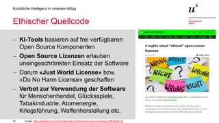 20
Künstliche Intelligenz in unserem Alltag
Ethischer Quellcode
− KI-Tools basieren auf frei verfügbaren
Open Source Komponenten
− Open Source Lizenzen erlauben
uneingeschränkten Einsatz der Software
− Darum «Just World License» bzw.
«Do No Harm License» geschaffen
− Verbot zur Verwendung der Software
für Menschenhandel, Glücksspiele,
Tabakindustrie, Atomenergie,
Kriegsführung, Waffenherstellung etc.
Quelle: https://hackernoon.com/6-myths-about-ethical-open-source-licenses-3bfbd042b1dc
 
