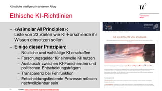 21
Künstliche Intelligenz in unserem Alltag
Ethische KI-Richtlinien
− «Asimolar AI Principles»:
Liste von 23 Zielen wie KI-Forschende ihr
Wissen einsetzen sollen
− Einige dieser Prinzipien:
− Nützliche und wohltätige KI erschaffen
− Forschungsgelder für sinnvolle KI nutzen
− Austausch zwischen KI-Forschenden und
politischen Entscheidungsträgern
− Transparenz bei Fehlfunktion
− Entscheidungsfindende Prozesse müssen
nachvollziehbar sein
Quelle: https://futureoflife.org/ai-principles-german/
 