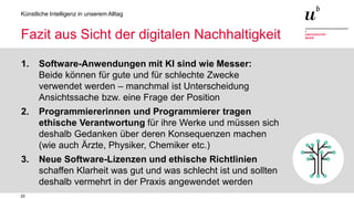 22
Künstliche Intelligenz in unserem Alltag
Fazit aus Sicht der digitalen Nachhaltigkeit
1. Software-Anwendungen mit KI sind wie Messer:
Beide können für gute und für schlechte Zwecke
verwendet werden – manchmal ist Unterscheidung
Ansichtssache bzw. eine Frage der Position
2. Programmiererinnen und Programmierer tragen
ethische Verantwortung für ihre Werke und müssen sich
deshalb Gedanken über deren Konsequenzen machen
(wie auch Ärzte, Physiker, Chemiker etc.)
3. Neue Software-Lizenzen und ethische Richtlinien
schaffen Klarheit was gut und was schlecht ist und sollten
deshalb vermehrt in der Praxis angewendet werden
 