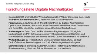 4
Künstliche Intelligenz in unserem Alltag
Forschungsstelle Digitale Nachhaltigkeit
− Gegründet 2014 am Institut für Wirtschaftsinformatik (IWI) der Universität Bern, heute
am Institut für Informatik (INF), Team von über 20 Mitarbeitenden
− Forschung (u.a. laufendes SNF-Projekt im NFP 73) zu digitaler Nachhaltigkeit,
Open Source Software, Blockchain, Open Data und Linked Data, Open Government
und Smart City, künstlicher Intelligenz sowie öffentliche Beschaffungen
− Vorlesungen zu Open Data und Requirements Engineering am IWI, digitale
Nachhaltigkeit am INF, Betreuung von über 100 abgeschlossener Bachelor- und
Masterarbeiten, Dozenturen am IWI und am INF, Dozent in mehreren CAS und MAS
− Weiterbildungen zu IT-Beschaffung und nachhaltiger Beschaffung, ab 2020
CAS «Öffentliche Beschaffungen» und CAS «Technologie-Beschaffungen»
− Dienstleistungen (Beratung, Gutachten, Studien, Prototyping) für Hochschulen,
Bundesverwaltung, Kantone, Städte, Unternehmen und Verbände
 