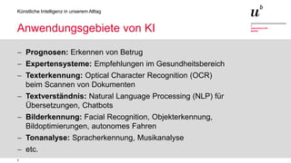 7
Künstliche Intelligenz in unserem Alltag
Anwendungsgebiete von KI
− Prognosen: Erkennen von Betrug
− Expertensysteme: Empfehlungen im Gesundheitsbereich
− Texterkennung: Optical Character Recognition (OCR)
beim Scannen von Dokumenten
− Textverständnis: Natural Language Processing (NLP) für
Übersetzungen, Chatbots
− Bilderkennung: Facial Recognition, Objekterkennung,
Bildoptimierungen, autonomes Fahren
− Tonanalyse: Spracherkennung, Musikanalyse
− etc.
 