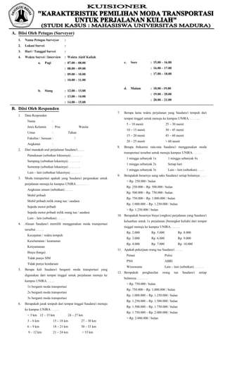 A. Diisi Oleh Petugas (Surveyor)
   1.   Nama Petugas Surveyor                :
   2.   Lokasi Survei                        :
   3.   Hari / Tanggal Survei                :
   4.   Waktu Survei / Interview             : Waktu Aktif Kuliah
                    a.       Pagi            : 07.00 – 08.00                c.      Sore            : 15.00 – 16.00
                                             : 08.00 – 09.00                                        : 16.00 – 17.00
                                             : 09.00 – 10.00                                        : 17.00 – 18.00
                                             : 10.00 – 11.00

                                                                            d.      Malam           : 18.00 - 19.00
                    b.       Siang           : 12.00 – 13.00
                                                                                                    : 19.00 – 20.00
                                             : 13.00 – 14.00
                                                                                                    : 20.00 – 21.00
                                             : 14.00 – 15.00

B. Diisi Oleh Responden
                                                                       7.   Berapa lama waktu perjalanan yang Saudara/i tempuh dari
   1.   Data Responden
                                                                            tempat tinggal untuk menuju ke kampus UNIRA. . . . . . .
          Nama                      :
                                                                                 5 – 10 menit                   25 – 30 menit
          Jenis Kelamin             : Pria               Wanita
                                                                                 10 – 15 menit                  30 – 45 menit
          Umur                      :            Tahun
                                                                                 15 – 20 menit                  45 – 60 menit
          Fakultas / Jurusan :                       /
                                                                                 20 – 25 menit                  > 60 menit
          Angkatan                  :
                                                                       8.   Berapa frekuensi rata-rata Saudara/i menggunakan moda
   2.   Dari manakah asal perjalanan Saudara/i……
                                                                            transportasi tersebut untuk menuju kampus UNIRA. . . . . .
          Pamekasan (sebutkan lokasinya) . . . . . . .
                                                                                 1 minggu sebanyak 1x             1 minggu sebanyak 4x
          Sampang (sebutkan lokasinya) . . . . . . .
                                                                                 1 minggu sebanyak 2x             Setiap hari
          Sumenep (sebutkan lokasinya) . . . . . . .
                                                                                 1 minggu sebanyak 3x             Lain – lain (sebutkan) . . . .
          Lain – lain (sebutkan lokasinya) . . . . . .
                                                                       9.   Berapakah besarnya uang saku Saudara/i setiap bulannya . . . .
   3.   Moda transportasi apakah yang Saudara/i pergunakan untuk
                                                                                 < Rp. 250.000 / bulan
        perjalanan menuju ke kampus UNIRA . . . . . . .
                                                                                 Rp. 250.000 – Rp. 500.000 / bulan
          Angkutan umum (sebutkan) . . . . .
                                                                                 Rp. 500.000 – Rp. 750.000 / bulan
          Mobil pribadi
                                                                                 Rp. 750.000 – Rp. 1.000.000 / bulan
          Mobil pribadi milik orang tua / saudara
                                                                                 Rp. 1.000.000 – Rp. 1.250.000 / bulan
          Sepeda motor pribadi
                                                                                 > Rp. 1.250.000 / bulan
          Sepeda motor pribadi milik orang tua / saudara
                                                                       10. Berapakah besarnya biaya (ongkos) perjalanan yang Saudara/i
          Lain – lain (sebutkan) . . . . .
                                                                            keluarkan untuk 1x perjalanan (berangkat kuliah) dari tempat
   4.   Alasan Saudara/i memilih menggunakan moda transportasi
                                                                            tinggal menuju ke kampus UNIRA. . . . . .
        tersebut . . . . .
                                                                                 Rp. 2.000          Rp. 5.000              Rp. 8.000
          Kecepatan / waktu tempuh
                                                                                 Rp. 3.000          Rp. 6.000              Rp. 9.000
          Keselamatan / keamanan
                                                                                 Rp. 4.000          Rp. 7.000              Rp. 10.000
          Kenyamanan
                                                                       11. Apakah pekerjaan orang tua Saudara/i . . . . .
          Biaya (harga)
                                                                                 Petani                         Polisi
          Tidak punya SIM
                                                                                 PNS                            ABRI
          Tidak punya kendaraan
                                                                                 Wiraswasta                     Lain – lain (sebutkan) . . . . . .
   5.   Berapa kali Saudara/i berganti moda transportasi yang
                                                                       12. Berapakah          penghasilan   orang        tua    Saudara/i    setiap
        digunakan dari tempat tinggal untuk perjalanan menuju ke
                                                                            bulannya. . . . . . .
        kampus UNIRA. . . . .
                                                                                 < Rp. 750.000 / bulan
          1x berganti moda transportasi
                                                                                 Rp. 750.000 – Rp. 1.000.000 / bulan
          2x berganti moda transportasi
                                                                                 Rp. 1.000.000 – Rp. 1.250.000 / bulan
          3x berganti moda transportasi
                                                                                 Rp. 1.250.000 – Rp. 1.500.000 / bulan
   6.   Berapakah jarak tempuh dari tempat tinggal Saudara/i menuju
                                                                                 Rp. 1.500.000 – Rp. 1.750.000 / bulan
        ke kampus UNIRA . . . . .
                                                                                 Rp. 1.750.000 – Rp. 2.000.000 / bulan
          < 3 km 12 – 15 km                      24 – 27 km
                                                                                 > Rp. 2.000.000 / bulan
          3 – 6 km                   15 – 18 km           27 – 30 km
          6 – 9 km                   18 – 21 km           30 – 33 km
           9 – 12 km                 21 – 24 km            > 33 km
 