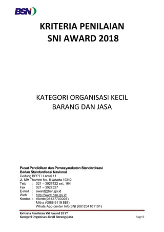 Kriteria Penilaian SNI Award 2017
Kategori Organisasi Kecil Barang/Jasa Page 0
KRITERIA PENILAIAN
SNI AWARD 2018
KATEGORI ORGANISASI KECIL
BARANG DAN JASA
Pusat Pendidikan dan Pemasyarakatan Standardisasi
Badan Standardisasi Nasional
Gedung BPPT I Lantai 11
Jl. MH Thamrin No. 8 Jakarta 10340
Telp : 021 – 3927422 ext. 164
Fax : 021 – 3927527
E-mail : award@bsn.go.id
Web : http://www.bsn.go.id
Kontak : Alonto(08127700307)
Mitha (0888 9119 888)
Whats App center Info SNI (081234101101)
 