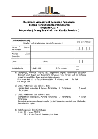 KEMENTERIAN PEMBANGUNAN DAERAH TERTINGGAL 
Kuesioner Assessment Kepuasan Pelayanan 
Bidang Pendidikan Daerah Sasaran 
Program P2DTK 
Responden ( Orang Tua Murid dan Komite Sekolah ) 
I. DATA (RESPONDEN) 
(Lingkari kode angka sesuai sample Responden ) 
Diisi Oleh Petugas 
Nama / Nomor 
Responden 
……………………………… 
Alamat Lokasi 
Rsponden 
Umur …………………… tahun 
Jenis Kelamin 1. Laki - laki 2. Perempuan 
a) Selanjutnya, menurut Bapak/ Ibu, bagaimana tingkat kepentingan pelayanan 
disekolah anak Bapak dan bagaimana kenyataan yang terjadi saat ini terhadap 
pelayanan pendidikan dasar tersebut, isikan dengan: 
Kinerjanya Saat ini: 1 = Sangat Kurang Baik 2 = Kurang baik 3= Baik 
4 = Sangat baik 
b) Untuk Pertanyaan Soal Nomor 6 diisi : 
1.sangat tidak terjangkau 2 Kurang Terjangkau 3 Terjangkau 4 sangat 
Terjangkau 
c) Untuk Pertanyaan Soal Nomor 6 diisi : 
1.sangat tidak terjangkau 2 Kurang Terjangkau 3 Terjangkau 4 sangat 
Terjangkau 
dan untuk pertanyaan dibawahnya diisi jumlah biaya atau nominal yang dikeluarkan 
dalam bentuk rupiah. 
d) Kode Responden diisi oleh Petugas 
Untuk 01 : siswa SD/SMP 
02 : Komite Sekolah dan orang tua siswa 
 
