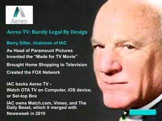 Barry Diller, chairman of IAC
Aereo TV: Barely Legal By Design
IAC owns Match.com, Vimeo, and The
Daily Beast, which it merged with
Newsweek in 2010
IAC backs Aereo TV -
Watch OTA TV on Computer, iOS device,
or Set-top Box
Created the FOX Network
Brought Home Shopping to Television
As Head of Paramount Pictures
Invented the “Made for TV Movie”
 
